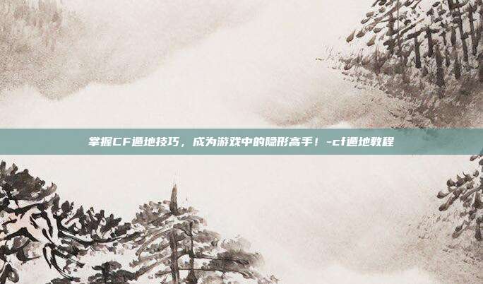 掌握CF遁地技巧,成为游戏中的隐形高手!-cf遁地教程