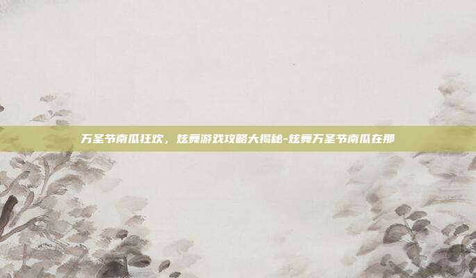 万圣节南瓜狂欢,炫舞游戏攻略大揭秘-炫舞万圣节南瓜在那