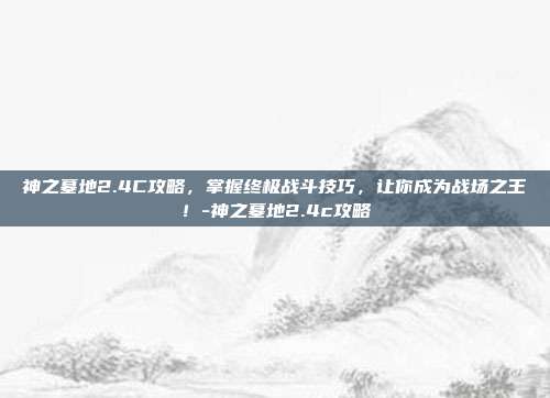 神之墓地2.4C攻略,掌握终极战斗技巧,让你成为战场之王!-神之墓地2.4c攻略