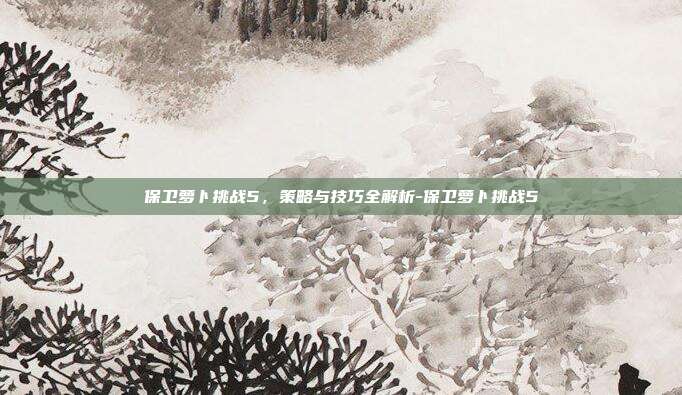 保卫萝卜挑战5,策略与技巧全解析-保卫萝卜挑战5