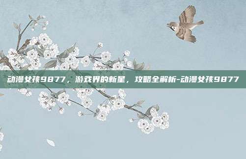 动漫女孩9877,游戏界的新星,攻略全解析-动漫女孩9877