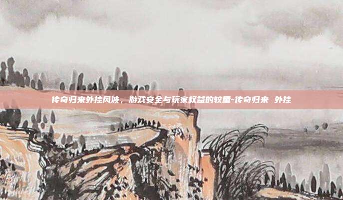 传奇归来外挂风波,游戏安全与玩家权益的较量-传奇归来 外挂