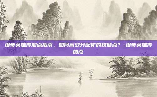 洛奇英雄传加点指南,如何高效分配你的技能点?-洛奇英雄传加点