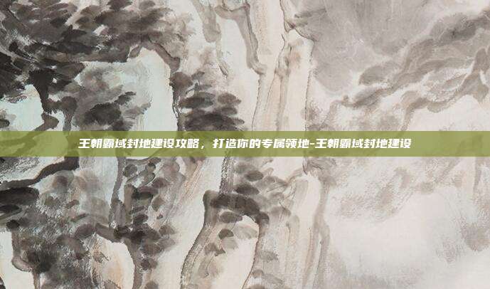 王朝霸域封地建设攻略,打造你的专属领地-王朝霸域封地建设