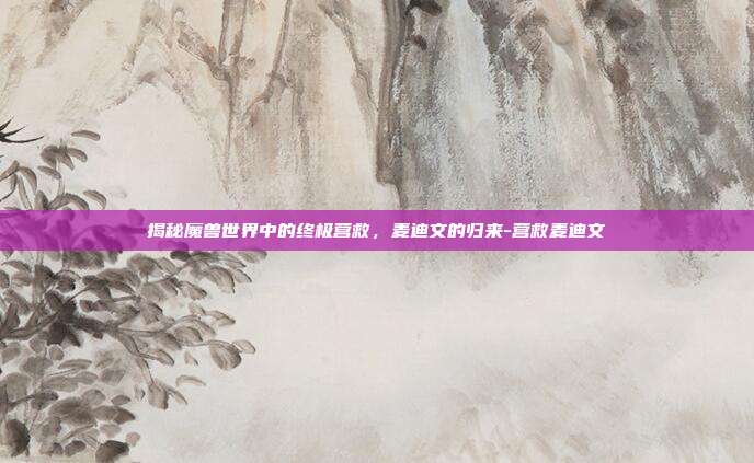 揭秘魔兽世界中的终极营救,麦迪文的归来-营救麦迪文