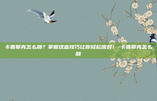 卡鲁耶克怎么融?掌握这些技巧让你轻松应对!-卡鲁耶克怎么融