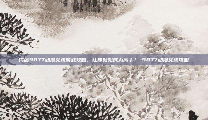揭秘9877动漫女孩游戏攻略,让你轻松成为高手!-9877动漫女孩攻略