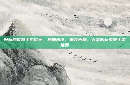 好玩的传奇手游推荐,热血未冷,指尖再燃,五款必玩传奇手游推荐