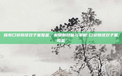 探索口袋妖怪双子星图鉴,解锁新技能与策略-口袋妖怪双子星图鉴