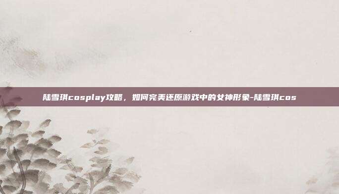 陆雪琪cosplay攻略,如何完美还原游戏中的女神形象-陆雪琪cos