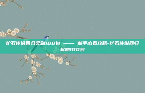 炉石传说回归奖励100包 —— 新手必看攻略-炉石传说回归奖励100包