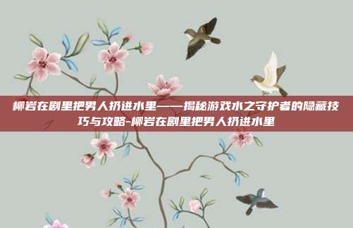 柳岩在剧里把男人扔进水里——揭秘游戏水之守护者的隐藏技巧与攻略-柳岩在剧里把男人扔进水里