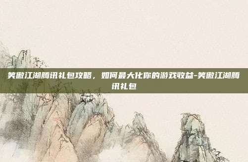 笑傲江湖腾讯礼包攻略,如何最大化你的游戏收益-笑傲江湖腾讯礼包