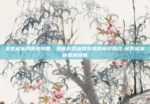 吴京被冻得原地转圈,揭秘游戏冰雪奇缘的极致挑战-吴京被冻得原地转圈