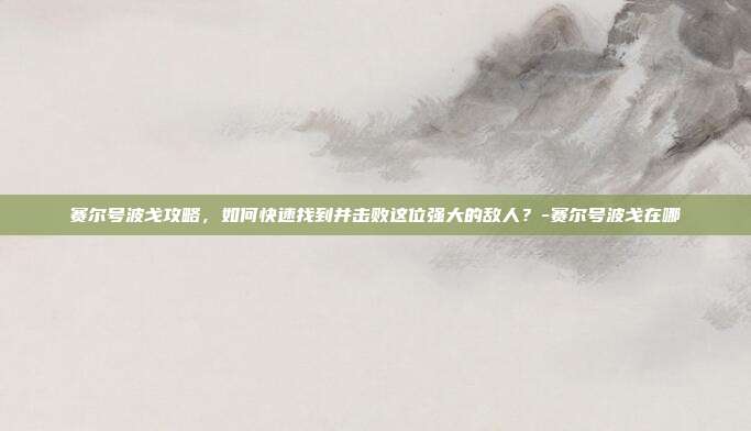 赛尔号波戈攻略,如何快速找到并击败这位强大的敌人?-赛尔号波戈在哪