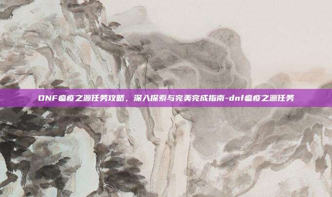 DNF瘟疫之源任务攻略,深入探索与完美完成指南-dnf瘟疫之源任务