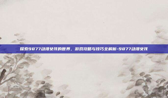 探索9877动漫女孩的世界,游戏攻略与技巧全解析-9877动漫女孩