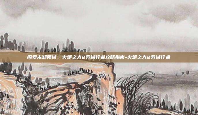 探索未知领域,火炬之光2异域行者攻略指南-火炬之光2异域行者