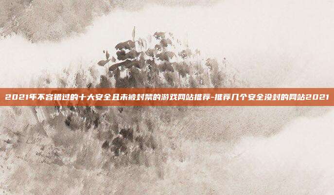 2021年不容错过的十大安全且未被封禁的游戏网站推荐-推荐几个安全没封的网站2021