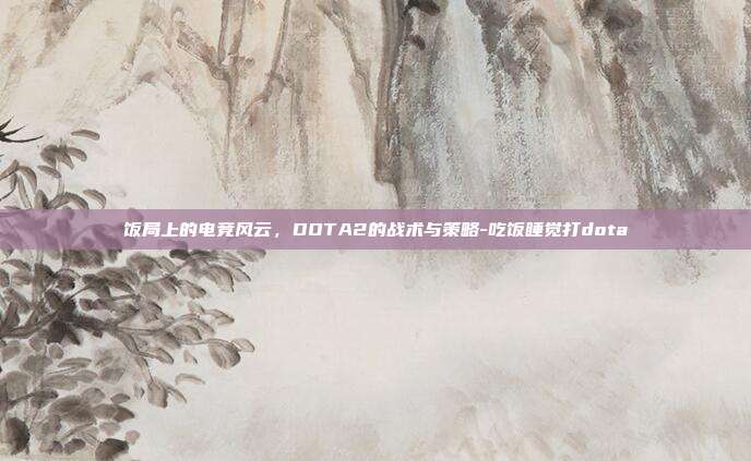 饭局上的电竞风云,DOTA2的战术与策略-吃饭睡觉打dota
