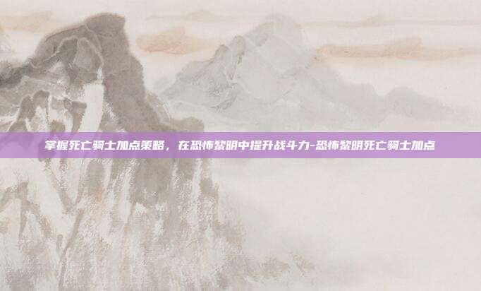 掌握死亡骑士加点策略,在恐怖黎明中提升战斗力-恐怖黎明死亡骑士加点