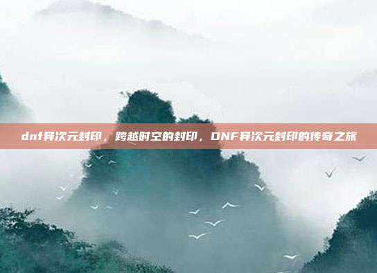dnf异次元封印,跨越时空的封印,DNF异次元封印的传奇之旅