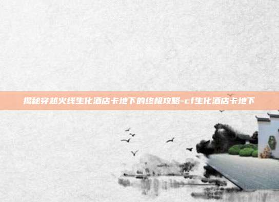 揭秘穿越火线生化酒店卡地下的终极攻略-cf生化酒店卡地下