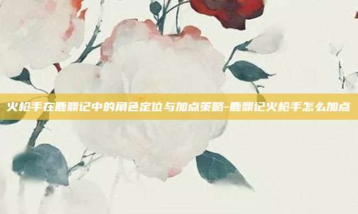 火枪手在鹿鼎记中的角色定位与加点策略-鹿鼎记火枪手怎么加点