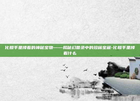 化鲸手里捧着的神秘宝物——揭秘幻兽录中的珍稀宝藏-化鲸手里捧着什么