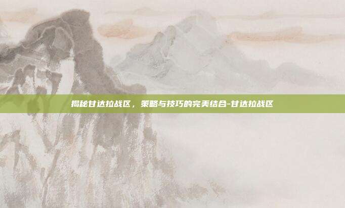 揭秘甘达拉战区,策略与技巧的完美结合-甘达拉战区