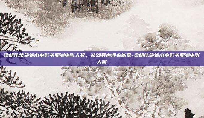 梁朝伟荣获釜山电影节亚洲电影人奖,游戏界也迎来新星-梁朝伟获釜山电影节亚洲电影人奖
