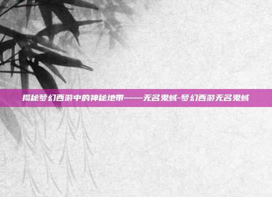 揭秘梦幻西游中的神秘地带——无名鬼蜮-梦幻西游无名鬼蜮