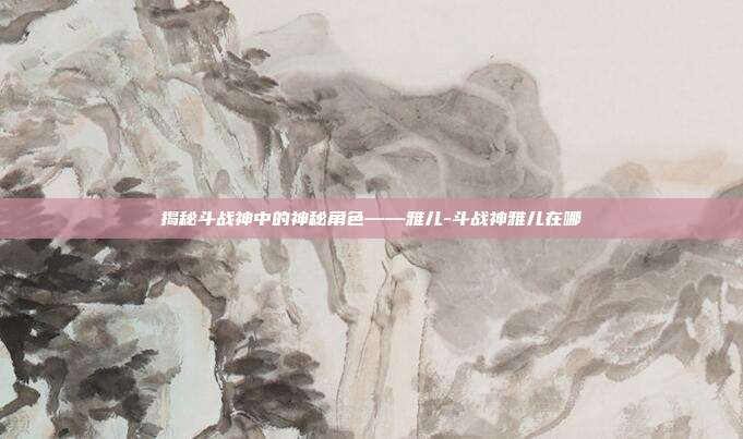 揭秘斗战神中的神秘角色——雅儿-斗战神雅儿在哪