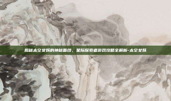 揭秘太空女妖的神秘面纱,星际探索者游戏攻略全解析-太空女妖