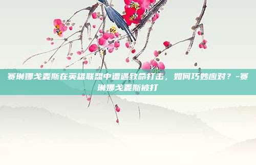 赛琳娜戈麦斯在英雄联盟中遭遇致命打击,如何巧妙应对?-赛琳娜戈麦斯被打
