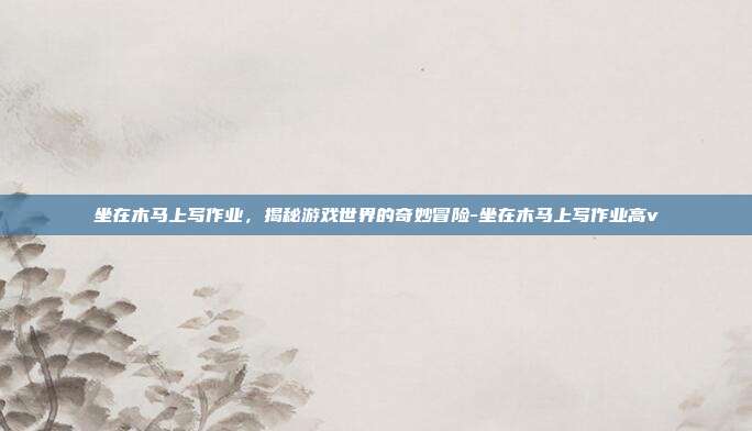 坐在木马上写作业,揭秘游戏世界的奇妙冒险-坐在木马上写作业高v