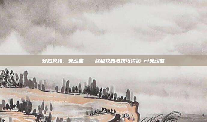 穿越火线,安魂曲——终极攻略与技巧揭秘-cf安魂曲