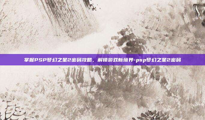 掌握PSP梦幻之星2密码攻略,解锁游戏新境界-psp梦幻之星2密码