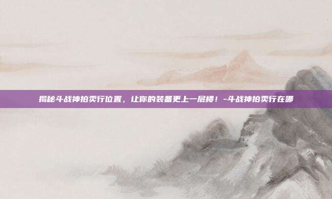 揭秘斗战神拍卖行位置,让你的装备更上一层楼!-斗战神拍卖行在哪