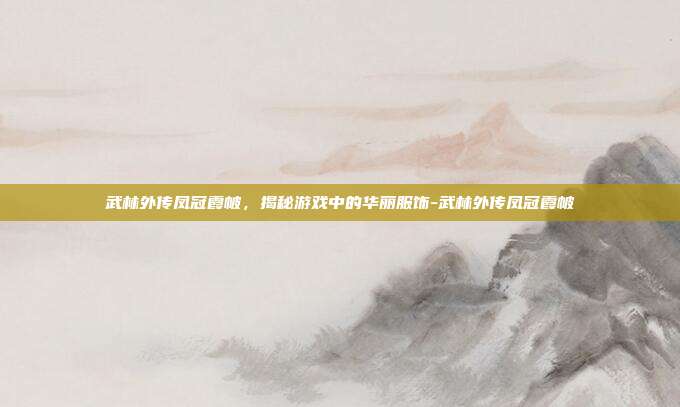 武林外传凤冠霞帔,揭秘游戏中的华丽服饰-武林外传凤冠霞帔