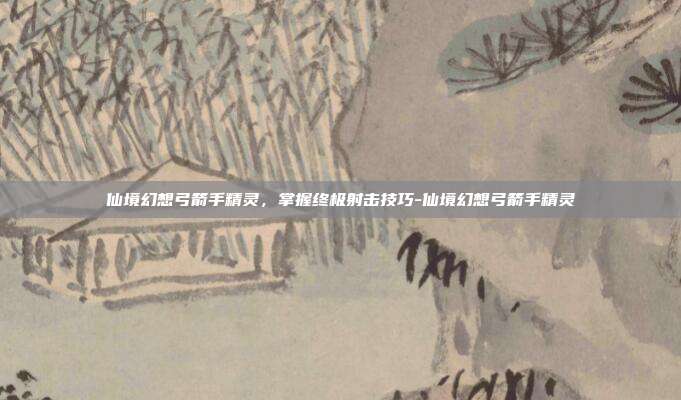仙境幻想弓箭手精灵,掌握终极射击技巧-仙境幻想弓箭手精灵