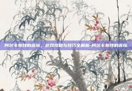 阿尔卡斯特的苦恼,游戏攻略与技巧全解析-阿尔卡斯特的苦恼