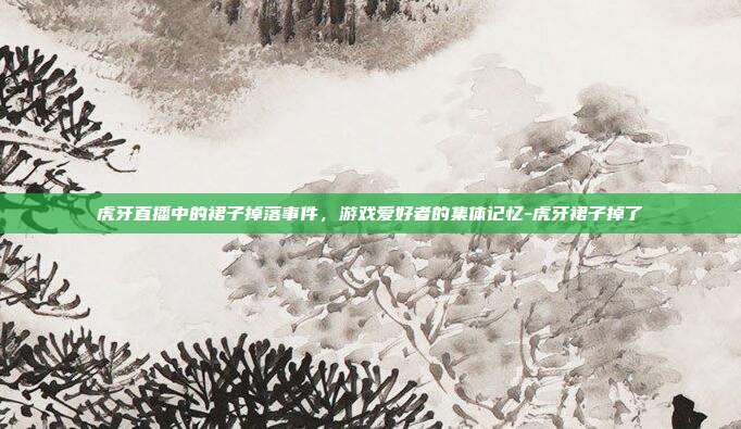 虎牙直播中的裙子掉落事件,游戏爱好者的集体记忆-虎牙裙子掉了