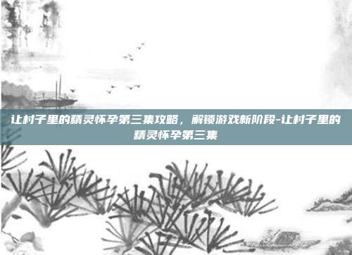 让村子里的精灵怀孕第三集攻略,解锁游戏新阶段-让村子里的精灵怀孕第三集
