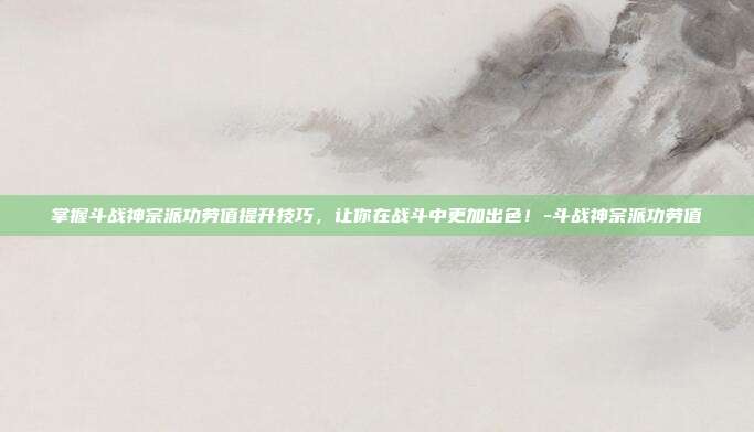 掌握斗战神宗派功劳值提升技巧,让你在战斗中更加出色!-斗战神宗派功劳值