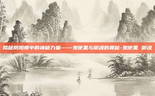 揭秘阴阳师中的神秘力量——鬼使黑与御魂的奥秘-鬼使黑 御魂