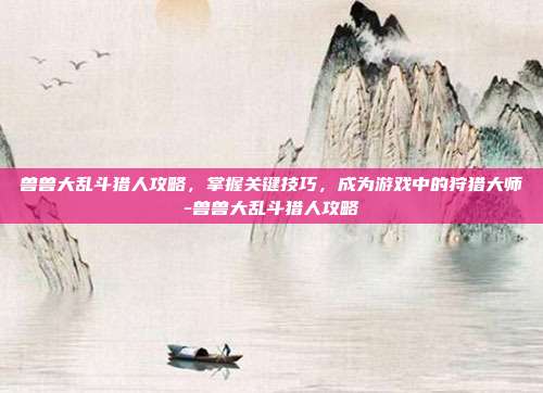 兽兽大乱斗猎人攻略,掌握关键技巧,成为游戏中的狩猎大师-兽兽大乱斗猎人攻略