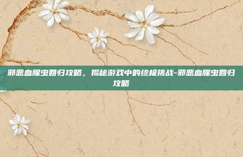 邪恶血腥虫回归攻略,揭秘游戏中的终极挑战-邪恶血腥虫回归攻略