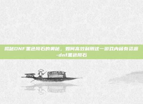 揭秘DNF黑色陨石的奥秘,如何高效利用这一游戏内稀有资源-dnf黑色陨石