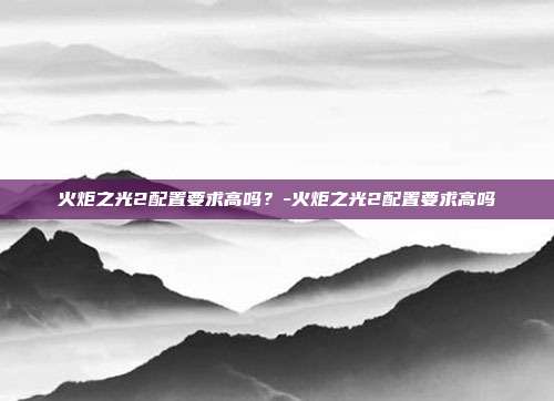 火炬之光2配置要求高吗?-火炬之光2配置要求高吗